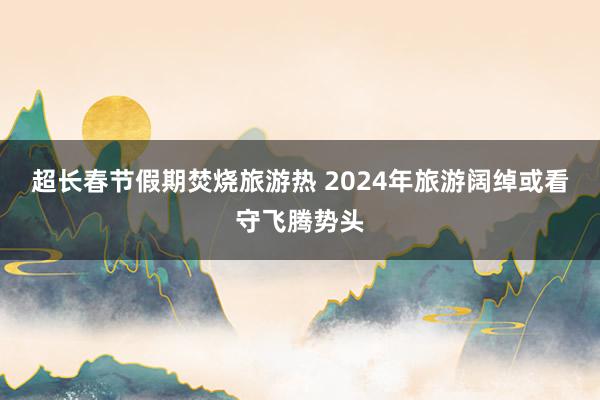 超长春节假期焚烧旅游热 2024年旅游阔绰或看守飞腾势头