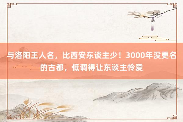 与洛阳王人名，比西安东谈主少！3000年没更名的古都，低调得让东谈主怜爱