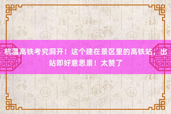 杭温高铁考究洞开！这个建在景区里的高铁站，出站即好意思景！太赞了