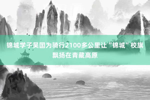 锦城学子吴国为骑行2100多公里让“锦城”校旗飘扬在青藏高原