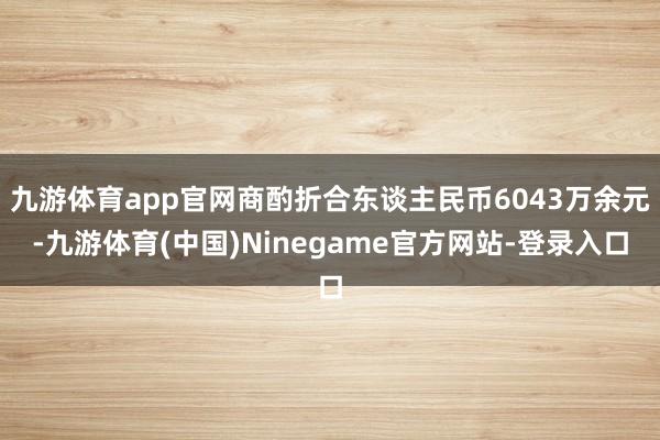 九游体育app官网商酌折合东谈主民币6043万余元-九游体育(中国)Ninegame官方网站-登录入口