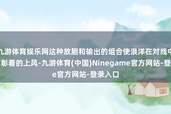 九游体育娱乐网这种放胆和输出的组合使浪洋在对线中占据了彰着的上风-九游体育(中国)Ninegame官方网站-登录入口