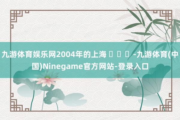 九游体育娱乐网2004年的上海 ​​​-九游体育(中国)Ninegame官方网站-登录入口