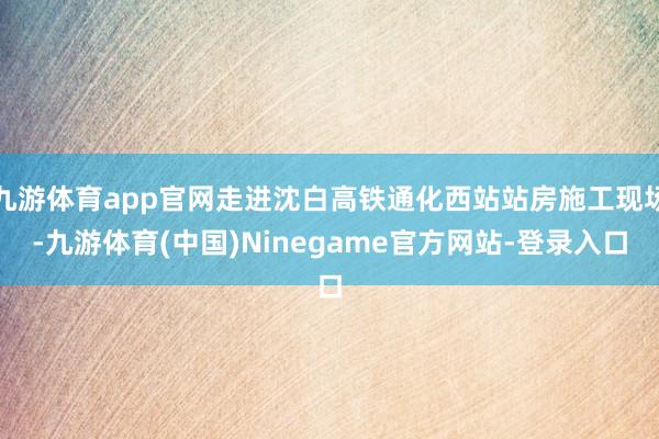 九游体育app官网走进沈白高铁通化西站站房施工现场-九游体育(中国)Ninegame官方网站-登录入口