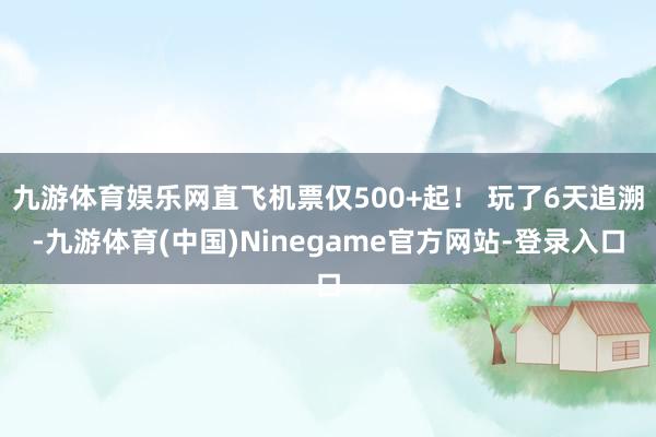 九游体育娱乐网直飞机票仅500+起！ 玩了6天追溯-九游体育(中国)Ninegame官方网站-登录入口