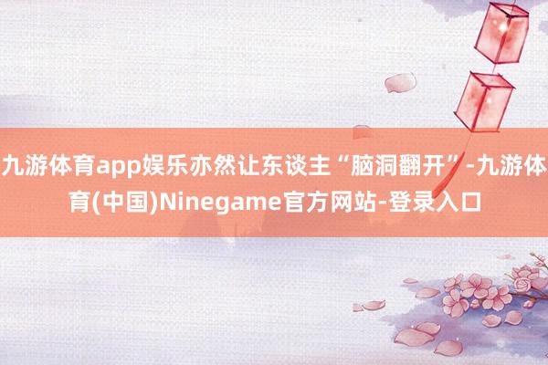 九游体育app娱乐亦然让东谈主“脑洞翻开”-九游体育(中国)Ninegame官方网站-登录入口