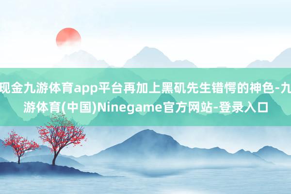 现金九游体育app平台再加上黑矶先生错愕的神色-九游体育(中国)Ninegame官方网站-登录入口