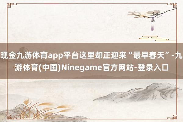 现金九游体育app平台这里却正迎来“最早春天”-九游体育(中国)Ninegame官方网站-登录入口