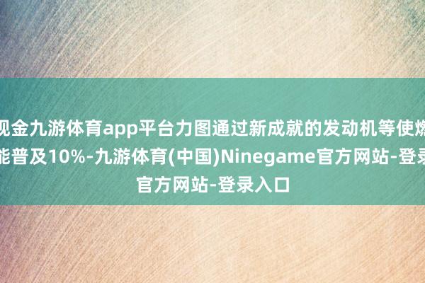 现金九游体育app平台力图通过新成就的发动机等使燃耗性能普及10%-九游体育(中国)Ninegame官方网站-登录入口