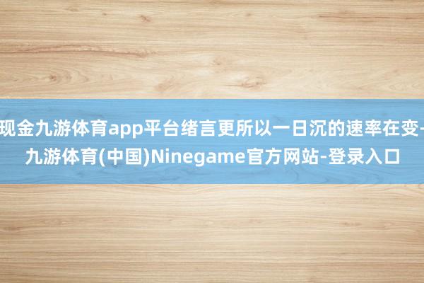 现金九游体育app平台绪言更所以一日沉的速率在变-九游体育(中国)Ninegame官方网站-登录入口