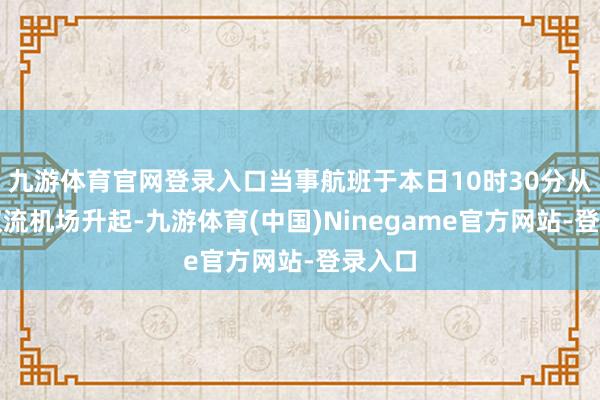 九游体育官网登录入口当事航班于本日10时30分从成齐双流机场升起-九游体育(中国)Ninegame官方网站-登录入口