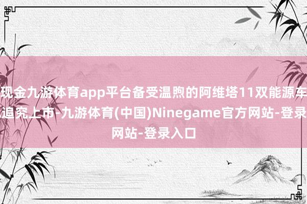 现金九游体育app平台备受温煦的阿维塔11双能源车型也追究上市-九游体育(中国)Ninegame官方网站-登录入口