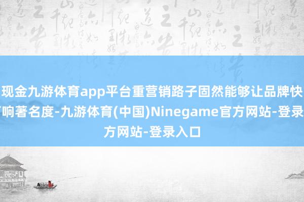 现金九游体育app平台重营销路子固然能够让品牌快速打响著名度-九游体育(中国)Ninegame官方网站-登录入口