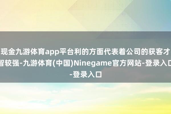 现金九游体育app平台利的方面代表着公司的获客才智较强-九游体育(中国)Ninegame官方网站-登录入口