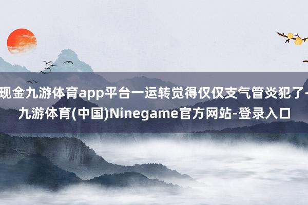 现金九游体育app平台一运转觉得仅仅支气管炎犯了-九游体育(中国)Ninegame官方网站-登录入口