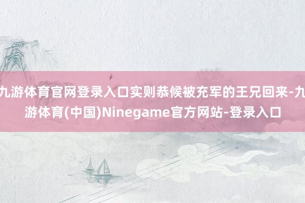 九游体育官网登录入口实则恭候被充军的王兄回来-九游体育(中国)Ninegame官方网站-登录入口